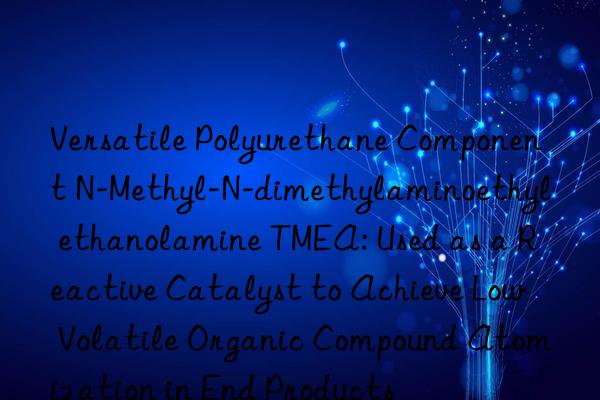 Versatile Polyurethane Component N-Methyl-N-dimethylaminoethyl ethanolamine TMEA: Used as a Reactive Catalyst to Achieve Low Volatile Organic Compound Atomization in End Products