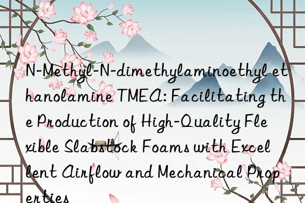 N-Methyl-N-dimethylaminoethyl ethanolamine TMEA: Facilitating the Production of High-Quality Flexible Slabstock Foams with Excellent Airflow and Mechanical Properties