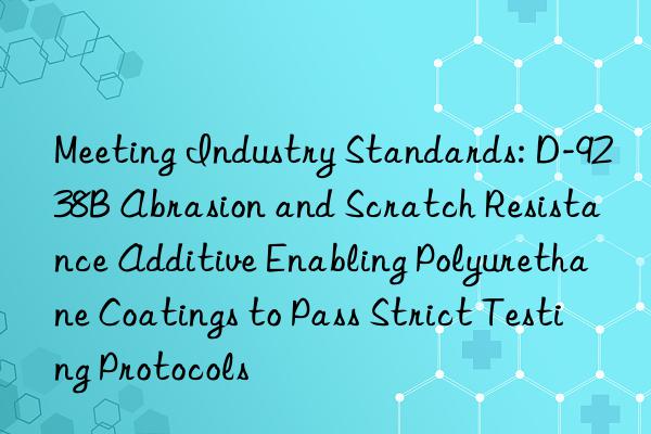 Meeting Industry Standards: D-9238B Abrasion and Scratch Resistance Additive Enabling Polyurethane Coatings to Pass Strict Testing Protocols