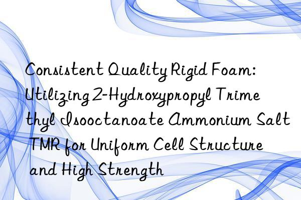 Consistent Quality Rigid Foam: Utilizing 2-Hydroxypropyl Trimethyl Isooctanoate Ammonium Salt TMR for Uniform Cell Structure and High Strength