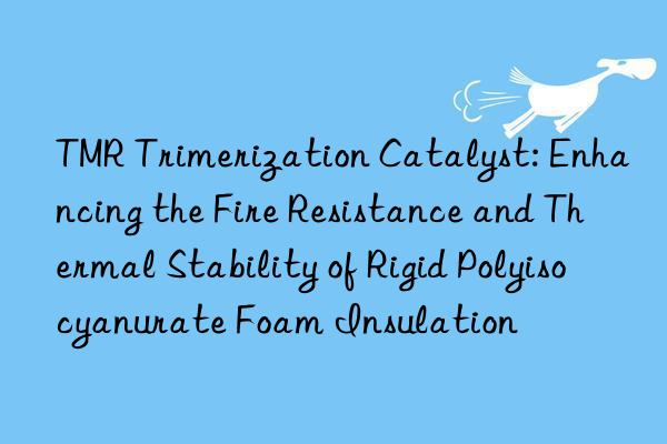 TMR Trimerization Catalyst: Enhancing the Fire Resistance and Thermal Stability of Rigid Polyisocyanurate Foam Insulation