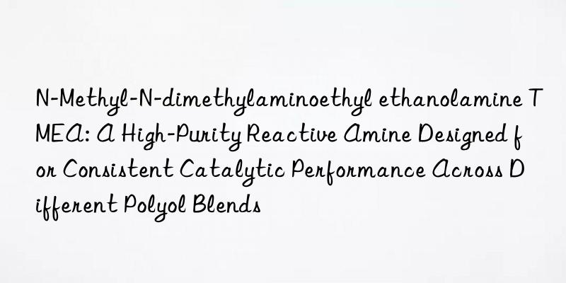 N-Methyl-N-dimethylaminoethyl ethanolamine TMEA: A High-Purity Reactive Amine Designed for Consistent Catalytic Performance Across Different Polyol Blends