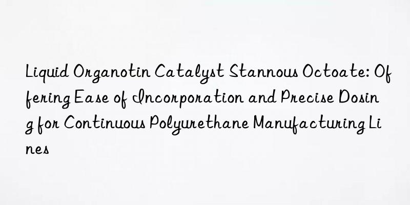 Liquid Organotin Catalyst Stannous Octoate: Offering Ease of Incorporation and Precise Dosing for Continuous Polyurethane Manufacturing Lines
