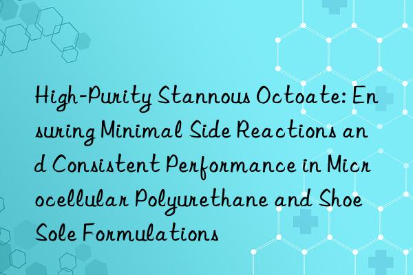 High-Purity Stannous Octoate: Ensuring Minimal Side Reactions and Consistent Performance in Microcellular Polyurethane and Shoe Sole Formulations