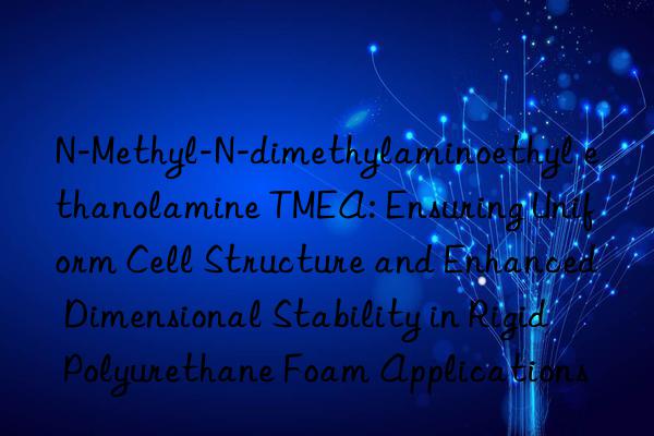 N-Methyl-N-dimethylaminoethyl ethanolamine TMEA: Ensuring Uniform Cell Structure and Enhanced Dimensional Stability in Rigid Polyurethane Foam Applications
