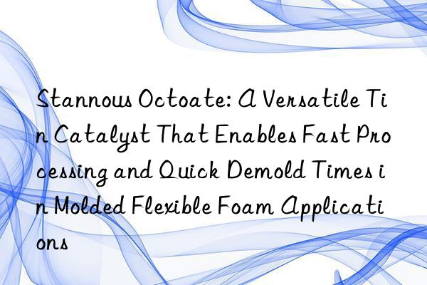 Stannous Octoate: A Versatile Tin Catalyst That Enables Fast Processing and Quick Demold Times in Molded Flexible Foam Applications