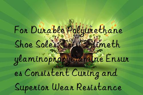 For Durable Polyurethane Shoe Soles: Tris(3-dimethylaminopropyl)amine Ensures Consistent Curing and Superior Wear Resistance in Elastomeric Foams