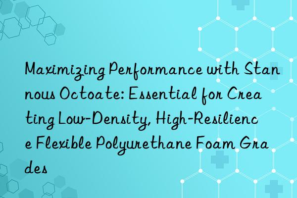 Maximizing Performance with Stannous Octoate: Essential for Creating Low-Density, High-Resilience Flexible Polyurethane Foam Grades