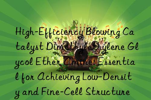 High-Efficiency Blowing Catalyst Dimethylethylene Glycol Ether Amine: Essential for Achieving Low-Density and Fine-Cell Structure in Flexible Foam