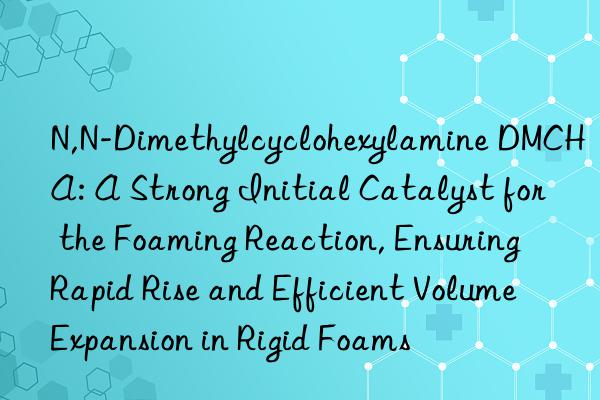 N,N-Dimethylcyclohexylamine DMCHA: A Strong Initial Catalyst for the Foaming Reaction, Ensuring Rapid Rise and Efficient Volume Expansion in Rigid Foams