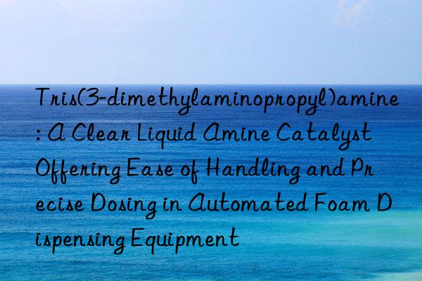Tris(3-dimethylaminopropyl)amine: A Clear Liquid Amine Catalyst Offering Ease of Handling and Precise Dosing in Automated Foam Dispensing Equipment