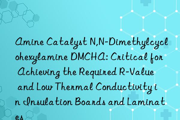 Amine Catalyst N,N-Dimethylcyclohexylamine DMCHA: Critical for Achieving the Required R-Value and Low Thermal Conductivity in Insulation Boards and Laminates