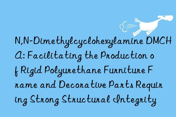N,N-Dimethylcyclohexylamine DMCHA: Facilitating the Production of Rigid Polyurethane Furniture Frame and Decorative Parts Requiring Strong Structural Integrity
