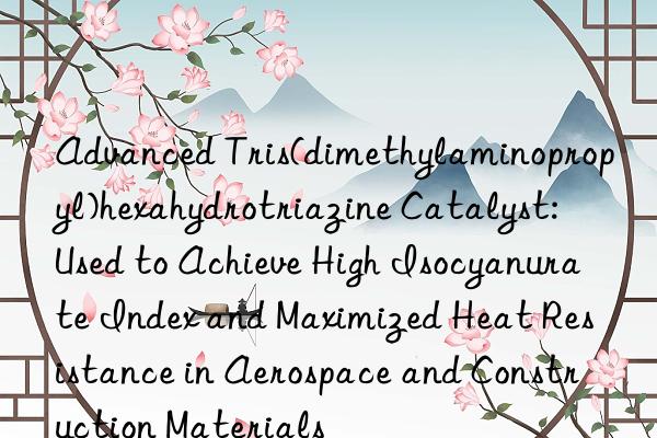 Advanced Tris(dimethylaminopropyl)hexahydrotriazine Catalyst: Used to Achieve High Isocyanurate Index and Maximized Heat Resistance in Aerospace and Construction Materials