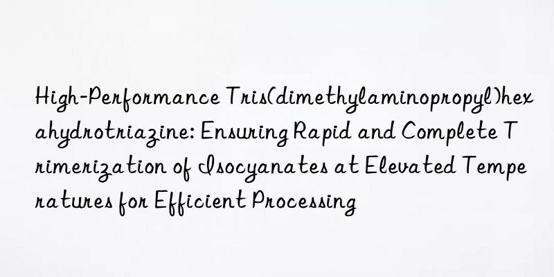 High-Performance Tris(dimethylaminopropyl)hexahydrotriazine: Ensuring Rapid and Complete Trimerization of Isocyanates at Elevated Temperatures for Efficient Processing