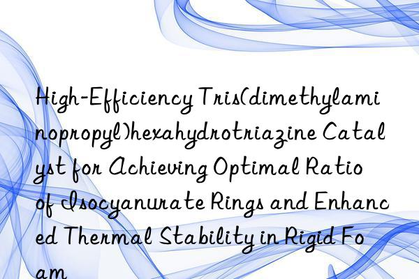 High-Efficiency Tris(dimethylaminopropyl)hexahydrotriazine Catalyst for Achieving Optimal Ratio of Isocyanurate Rings and Enhanced Thermal Stability in Rigid Foam