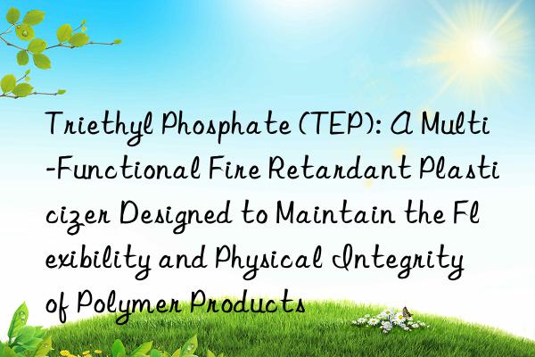 Triethyl Phosphate (TEP): A Multi-Functional Fire Retardant Plasticizer Designed to Maintain the Flexibility and Physical Integrity of Polymer Products