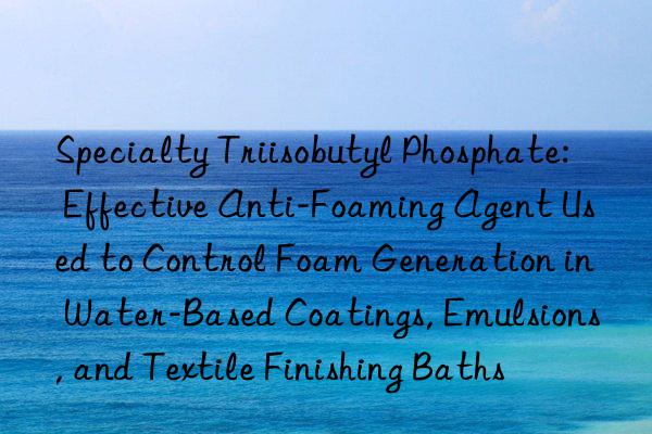 Specialty Triisobutyl Phosphate: Effective Anti-Foaming Agent Used to Control Foam Generation in Water-Based Coatings, Emulsions, and Textile Finishing Baths