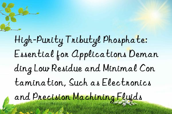 High-Purity Tributyl Phosphate: Essential for Applications Demanding Low Residue and Minimal Contamination, Such as Electronics and Precision Machining Fluids