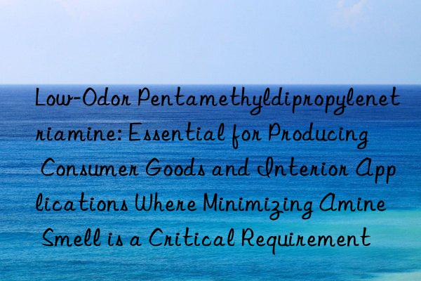Low-Odor Pentamethyldipropylenetriamine: Essential for Producing Consumer Goods and Interior Applications Where Minimizing Amine Smell is a Critical Requirement