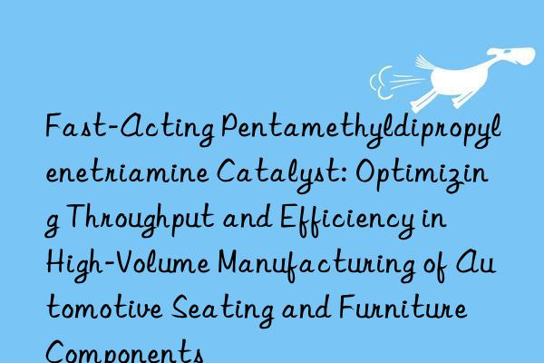 Fast-Acting Pentamethyldipropylenetriamine Catalyst: Optimizing Throughput and Efficiency in High-Volume Manufacturing of Automotive Seating and Furniture Components