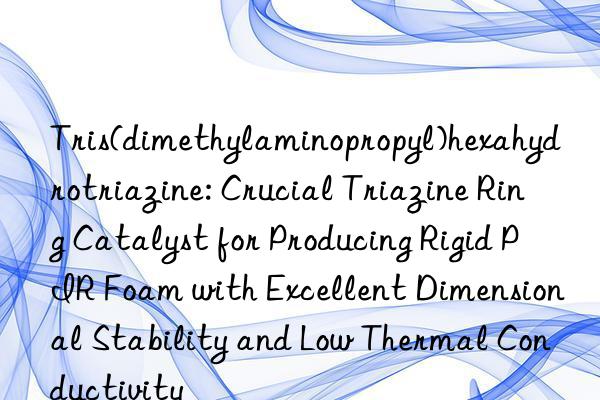 Tris(dimethylaminopropyl)hexahydrotriazine: Crucial Triazine Ring Catalyst for Producing Rigid PIR Foam with Excellent Dimensional Stability and Low Thermal Conductivity