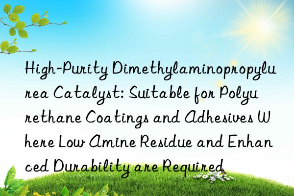 High-Purity Dimethylaminopropylurea Catalyst: Suitable for Polyurethane Coatings and Adhesives Where Low Amine Residue and Enhanced Durability are Required