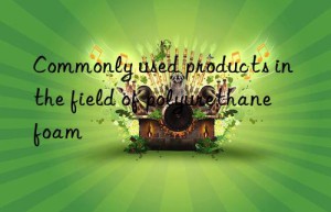 commonly used products in the field of polyurethane foam