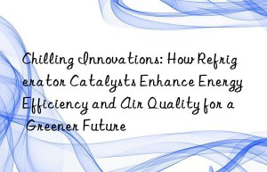 chilling innovations: how refrigerator catalysts enhance energy efficiency and air quality for a greener future