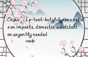 china’s p-tert-butylstyrene relies on imports, domestic substitution urgently needed