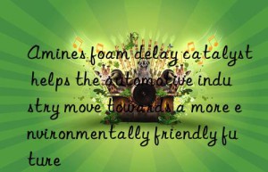 amines foam delay catalyst helps the automotive industry move towards a more environmentally friendly future