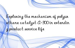 exploring the mechanism of polyurethane catalyst a-300 in extending product service life