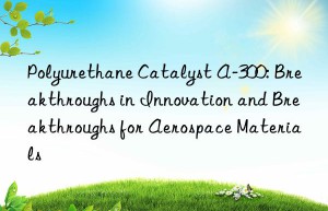 polyurethane catalyst a-300: breakthroughs in innovation and breakthroughs for aerospace materials
