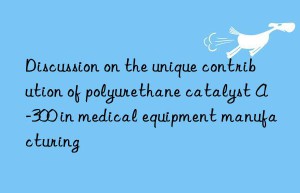 discussion on the unique contribution of polyurethane catalyst a-300 in medical equipment manufacturing