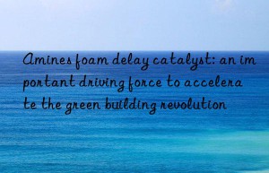 amines foam delay catalyst: an important driving force to accelerate the green building revolution