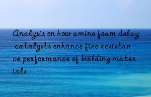 analysis on how amine foam delay catalysts enhance fire resistance performance of building materials
