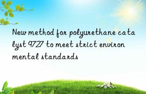 new method for polyurethane catalyst 9727 to meet strict environmental standards