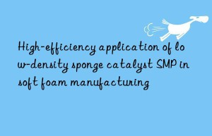 high-efficiency application of low-density sponge catalyst smp in soft foam manufacturing