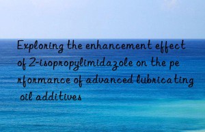 exploring the enhancement effect of 2-isopropylimidazole on the performance of advanced lubricating oil additives
