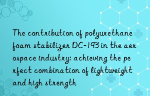 the contribution of polyurethane foam stabilizer dc-193 in the aerospace industry: achieving the perfect combination of lightweight and high strength