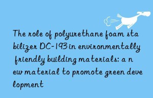 the role of polyurethane foam stabilizer dc-193 in environmentally friendly building materials: a new material to promote green development