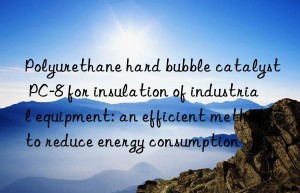 polyurethane hard bubble catalyst pc-8 for insulation of industrial equipment: an efficient method to reduce energy consumption