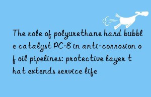 the role of polyurethane hard bubble catalyst pc-8 in anti-corrosion of oil pipelines: protective layer that extends service life