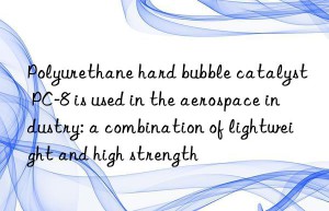 polyurethane hard bubble catalyst pc-8 is used in the aerospace industry: a combination of lightweight and high strength