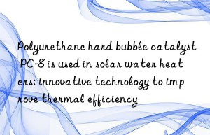 polyurethane hard bubble catalyst pc-8 is used in solar water heaters: innovative technology to improve thermal efficiency