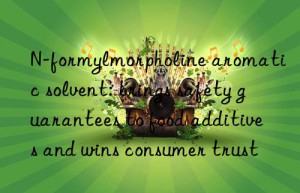 n-formylmorpholine aromatic solvent: brings safety guarantees to food additives and wins consumer trust
