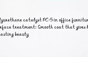 polyurethane catalyst pc-5 in office furniture surface treatment: smooth coat that gives long-lasting beauty