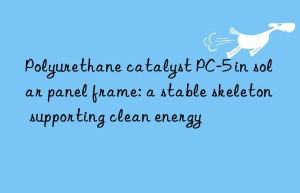 polyurethane catalyst pc-5 in solar panel frame: a stable skeleton supporting clean energy