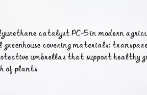 polyurethane catalyst pc-5 in modern agricultural greenhouse covering materials: transparent protective umbrellas that support healthy growth of plants