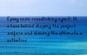 epoxy resin crosslinking agent: the hero behind shaping the perfect surface and showing the ultimate aesthetics